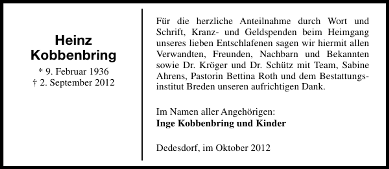 <p>Heinz<br />Kobbenbring<br />* 9. Februar 1936<br />† 2. September 2012</p><p>Für die herzliche Anteilnahme durch Wort und<br />Schrift, Kranz- und Geldspenden beim Heimgang<br />unseres lieben Entschlafenen sagen wir hiermit allen<br />Verwandten, Freunden, Nachbarn und Bekannten<br />sowie Dr. Kröger und Dr. Schütz mit Team, Sabine<br />Ahrens, Pastorin Bettina Roth und dem Bestattungsinstitut Breden unseren aufrichtigen Dank.<br />Im Namen aller Angehörigen:<br />Inge Kobbenbring und Kinder<br />Dedesdorf, im Oktober 2012</p>