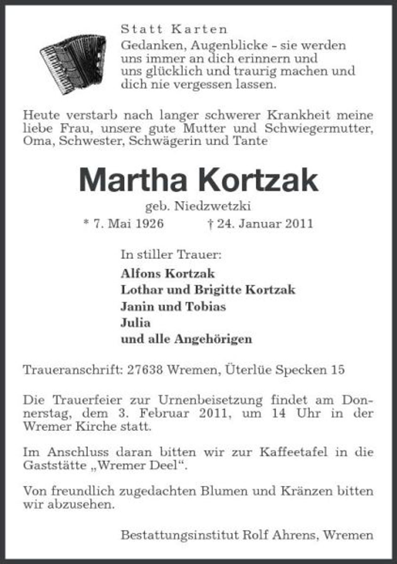<p>Statt Karten<br />Gedanken, Augenblicke - sie werden<br />uns immer an dich erinnern und<br />uns glücklich und traurig machen und<br />dich nie vergessen lassen.<br />Heute verstarb nach langer schwerer Krankheit meine liebe Frau, unsere gute Mutter und Schwiegermutter, Oma, Schwester, Schwägerin und Tante<br />Martha Kortzak<br />geb. Niedzwetzki<br />* 7. Mai 1926 † 24. Januar 2011<br />In stiller Trauer:<br />Alfons Kortzak<br />Lothar und Brigitte Kortzak<br />Janin und Tobias<br />Julia<br />und alle Angehörigen<br />Traueranschrift: 27638 Wremen, Üterlüe Specken 15<br />Die Trauerfeier zur Urnenbeisetzung findet am Don-<br />nerstag, dem 3. Februar 2011, um 14 Uhr in der<br />Wremer Kirche statt.</p><p>Im Anschluss daran bitten wir zur Kaffeetafel in die Gaststätte „Wremer Deel“.</p><p>Von freundlich zugedachten Blumen und Kränzen bitten wir abzusehen.<br />Bestattungsinstitut Rolf Ahrens, Wremen</p>