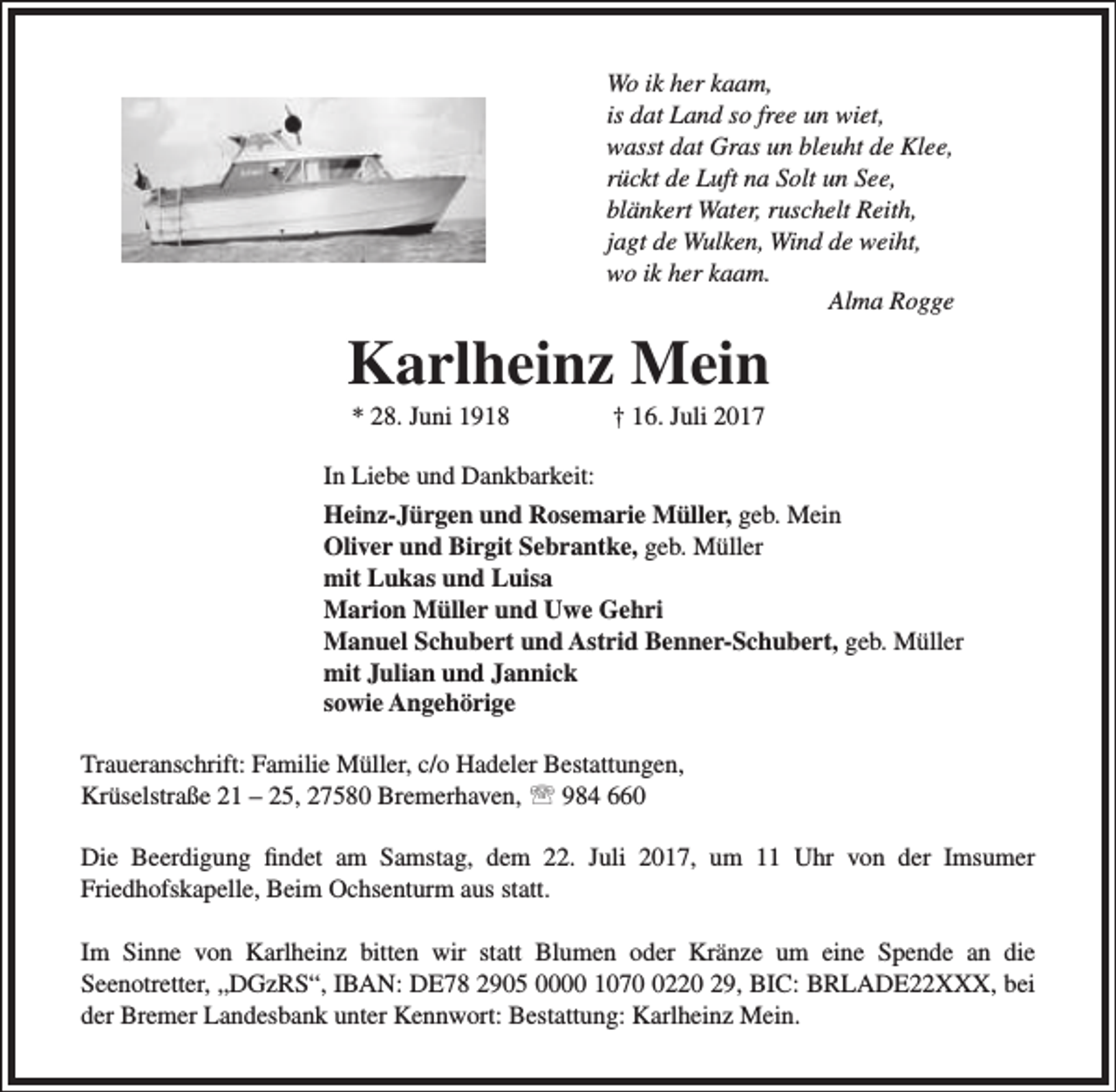 <p>Wo ik her kaam,<br />is dat Land so free un wiet,<br />wasst dat Gras un bleuht de Klee,<br />rückt de Luft na Solt un See,<br />blänkert Water, ruschelt Reith,<br />jagt de Wulken, Wind de weiht,<br />wo ik her kaam.<br />Alma Rogge</p><p>Karlheinz Mein<br />* 28. Juni 1918</p><p>† 16. Juli 2017</p><p>In Liebe und Dankbarkeit:<br />Heinz-Jürgen und Rosemarie Müller, geb. Mein<br />Oliver und Birgit Sebrantke, geb. Müller<br />mit Lukas und Luisa<br />Marion Müller und Uwe Gehri<br />Manuel Schubert und Astrid Benner-Schubert, geb. Müller<br />mit Julian und Jannick<br />sowie Angehörige<br />Traueranschrift: Familie Müller, c/o Hadeler Bestattungen,<br />Krüselstraße 21 – 25, 27580 Bremerhaven,  984 660<br />Die Beerdigung findet am Samstag, dem 22. Juli 2017, um 11 Uhr von der Imsumer<br />Friedhofskapelle, Beim Ochsenturm aus statt.<br />Im Sinne von Karlheinz bitten wir statt Blumen oder Kränze um eine Spende an die<br />Seenotretter, „DGzRS“, IBAN: DE78 2905 0000 107220 29, BIC: BRLADE22XXX, bei<br />der Bremer Landesbank unter Kennwort: Bestattung: Karlheinz Mein.</p>