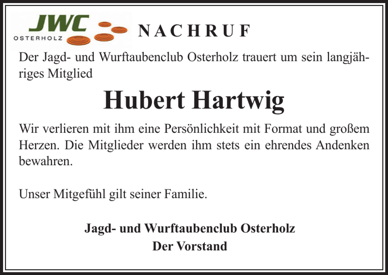 <p>NACH RUF<br />Der Jagd- und Wurftaubenclub Osterholz trauert um sein langjähriges Mitglied</p><p>Hubert Hartwig<br />Wir verlieren mit ihm eine Persönlichkeit mit Format und großem<br />Herzen. Die Mitglieder werden ihm stets ein ehrendes Andenken<br />bewahren.<br />Unser Mitgefühl gilt seiner Familie.<br />Jagd- und Wurftaubenclub Osterholz<br />Der Vorstand</p>