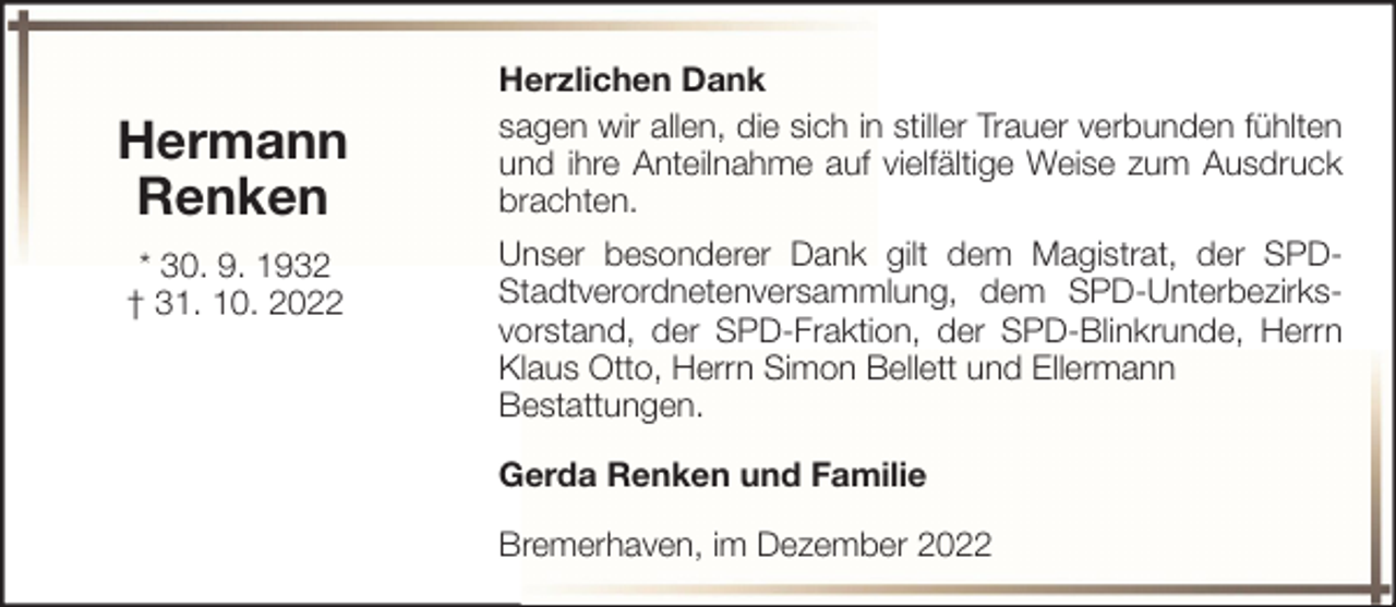 <p>Hermann<br />Renken<br />* 30. 9. 1932<br />† 31. 10. 2022</p><p>Herzlichen Dank<br />sagen wir allen, die sich in stiller Trauer verbunden fühlten<br />und ihre Anteilnahme auf vielfältige Weise zum Ausdruck<br />brachten.<br />Unser besonderer Dank gilt dem Magistrat, der SPDStadtverordnetenversammlung, dem SPD-Unterbezirksvorstand, der SPD-Fraktion, der SPD-Blinkrunde, Herrn<br />Klaus Otto, Herrn Simon Bellett und Ellermann<br />Bestattungen.<br />Gerda Renken und Familie<br />Bremerhaven, im Dezember 2022</p>