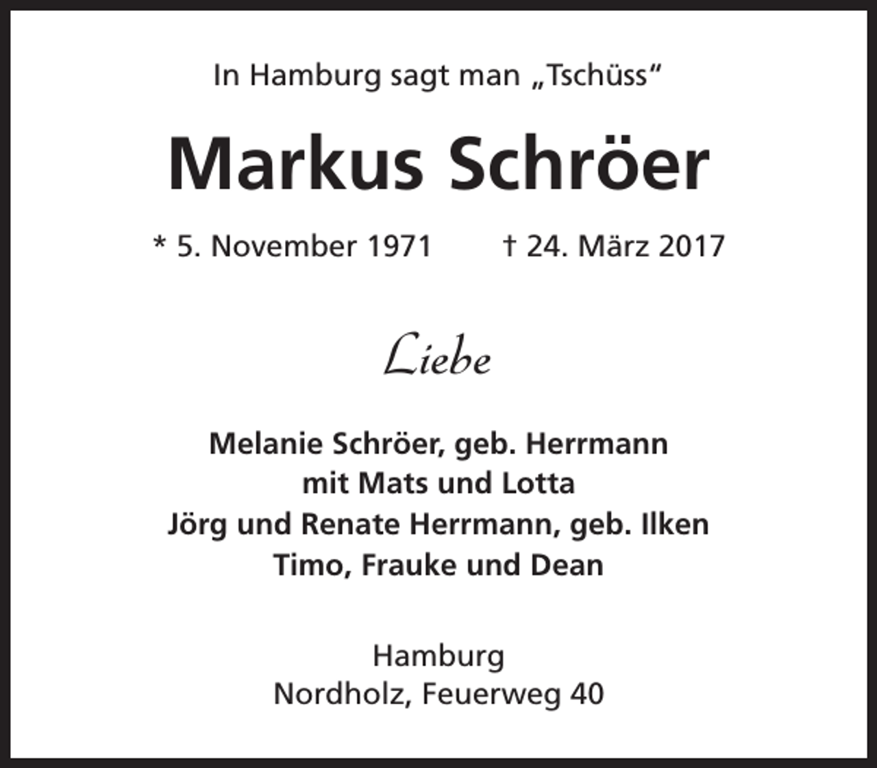 <p>In Hamburg sagt man „Tschüss“</p><p>Markus Schröer<br />* 5. November 1971</p><p>† 24. März 2017</p><p>Liebe<br />Melanie Schröer, geb. Herrmann<br />mit Mats und Lotta<br />Jörg und Renate Herrmann, geb. Ilken<br />Timo, Frauke und Dean<br />Hamburg<br />Nordholz, Feuerweg 40</p>