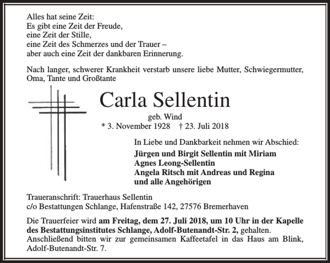 <p>Alles hat seine Zeit:<br />Es gibt eine Zeit der Freude,<br />eine Zeit der Stille,<br />eine Zeit des Schmerzes und der Trauer –<br />aber auch eine Zeit der dankbaren Erinnerung.<br />Nach langer, schwerer Krankheit verstarb unsere liebe Mutter, Schwiegermutter,<br />Oma, Tante und Großtante</p><p>Carla Sellentin<br />geb. Wind<br />* 3. November 1928 † 23. Juli 2018</p><p>In Liebe und Dankbarkeit nehmen wir Abschied:<br />Jürgen und Birgit Sellentin mit Miriam<br />Agnes Leong-Sellentin<br />Angela Ritsch mit Andreas und Regina<br />und alle Angehörigen<br />Traueranschrift: Trauerhaus Sellentin<br />c/o Bestattungen Schlange, Hafenstraße 142, 27576 Bremerhaven<br />Die Trauerfeier wird am Freitag, dem 27. Juli 2018, um 10 Uhr in der Kapelle<br />des Bestattungsinstitutes Schlange, Adolf-Butenandt-Str. 2, gehalten.<br />Anschließend bitten wir zur gemeinsamen Kaffeetafel in das Haus am Blink,<br />Adolf-Butenandt-Str. 7.</p>