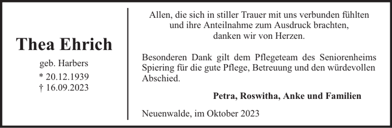 <p>Thea Ehrich<br />geb. Harbers<br />* 20.12.1939<br />† 16.09.2023</p><p>Allen, die sich in stiller Trauer mit uns verbunden fühlten<br />und ihre Anteilnahme zum Ausdruck brachten,<br />danken wir von Herzen.<br />Besonderen Dank gilt dem Pflegeteam des Seniorenheims<br />Spiering für die gute Pflege, Betreuung und den würdevollen<br />Abschied.<br />Petra, Roswitha, Anke und Familien<br />Neuenwalde, im Oktober 2023</p>