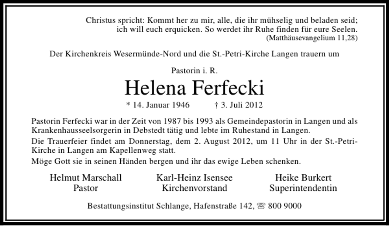 <p>Christus spricht: Kommt her zu mir, alle, die ihr mühselig und beladen seid;<br />ich will euch erquicken. So werdet ihr Ruhe finden für eure Seelen.<br />(Matthäusevangelium 11,28)</p><p>Der Kirchenkreis Wesermünde-Nord und die St.-Petri-Kirche Langen trauern um<br />Pastorin i. R.</p><p>Helena Ferfecki<br />* 14. Januar 1946</p><p>† 3. Juli 2012</p><p>Pastorin Ferfecki war in der Zeit von 1987 bis 1993 als Gemeindepastorin in Langen und als<br />Krankenhausseelsorgerin in Debstedt tätig und lebte im Ruhestand in Langen.<br />Die Trauerfeier findet am Donnerstag, dem 2. August 2012, um 11 Uhr in der St.-PetriKirche in Langen am Kapellenweg statt.<br />Möge Gott sie in seinen Händen bergen und ihr das ewige Leben schenken.</p><p>Helmut Marschall<br />Pastor</p><p>Karl-Heinz Isensee<br />Kirchenvorstand</p><p>Heike Burkert<br />Superintendentin</p><p>Bestattungsinstitut Schlange, Hafenstraße 142, s 800 9000</p>