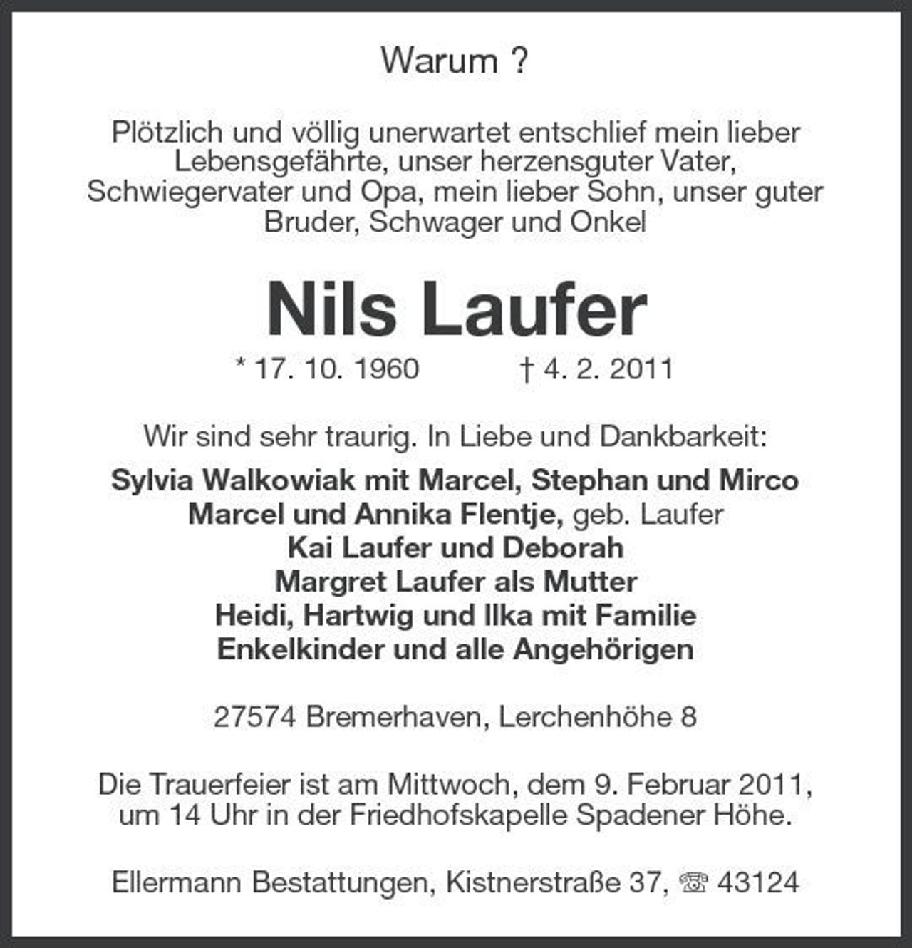 <p>Warum ?<br />Plötzlich und völlig unerwartet entschlief mein lieber Lebensgefährte, unser herzensguter Vater, Schwiegervater und Opa, mein lieber Sohn, unser guter Bruder, Schwager und Onkel</p><p>Nils Laufer<br />* 17. 10. 1960 † 4. 2. 2011 Wir sind sehr traurig. In Liebe und Dankbarkeit: Sylvia Walkowiak mit Marcel, Stephan und Mirco Marcel und Annika Flentje, geb. Laufer Kai Laufer und Deborah Margret Laufer als Mutter Heidi, Hartwig und llka mit Familie Enkelkinder und alle Angehörigen 27574 Bremerhaven, Lerchenhöhe 8 Die Trauerfeier ist am Mittwoch, dem 9. Februar 2011, um 14 Uhr in der Friedhofskapelle Spadener Höhe. Ellermann Bestattungen, Kistnerstraße 37, 43124</p>