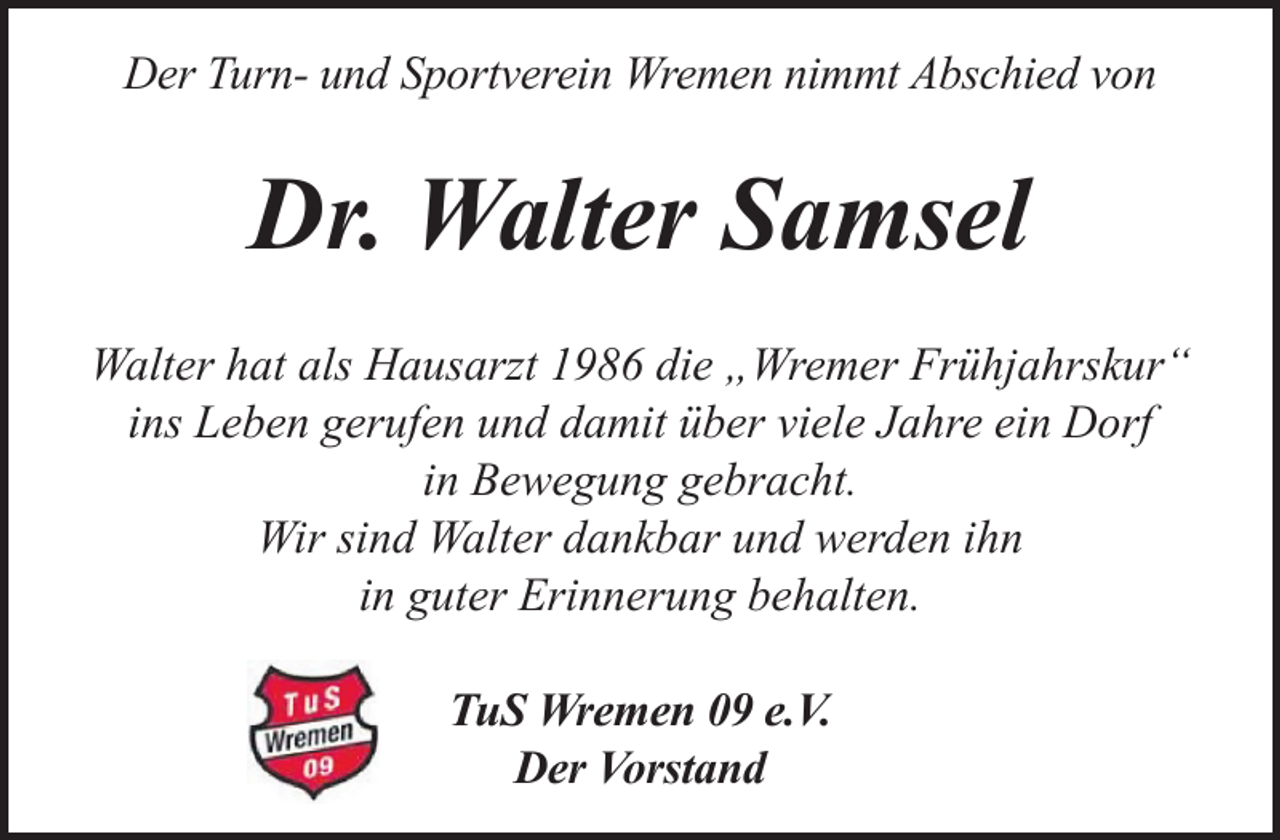 <p>Der Turn- und Sportverein Wremen nimmt Abschied von</p><p>Dr. Walter Samsel<br />Walter hat als Hausarzt 1986 die „Wremer Frühjahrskur“<br />ins Leben gerufen und damit über viele Jahre ein Dorf<br />in Bewegung gebracht.<br />Wir sind Walter dankbar und werden ihn<br />in guter Erinnerung behalten.<br />TuS Wremen 09 e.V.<br />Der Vorstand</p>