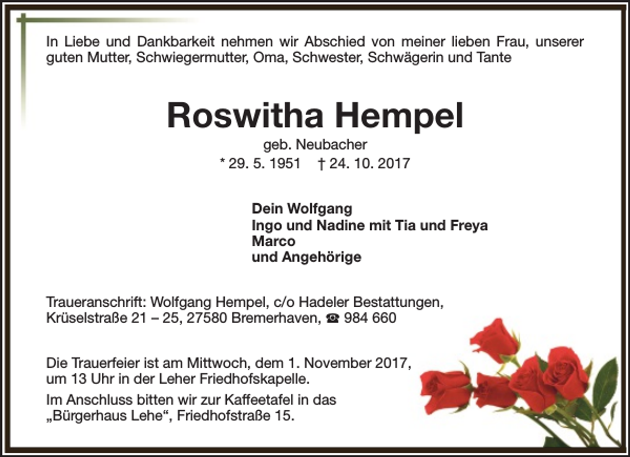<p>In Liebe und Dankbarkeit nehmen wir Abschied von meiner lieben Frau, unserer<br />guten Mutter, Schwiegermutter, Oma, Schwester, Schwägerin und Tante</p><p>Roswitha Hempel<br />geb. Neubacher<br />* 29. 5. 1951 † 24. 10. 2017</p><p>Dein Wolfgang<br />Ingo und Nadine mit Tia und Freya<br />Marco<br />und Angehörige<br />Traueranschrift: Wolfgang Hempel, c/o Hadeler Bestattungen,<br />Krüselstraße 21 – 25, 27580 Bremerhaven, S 984 660<br />Die Trauerfeier ist am Mittwoch, dem 1. November 2017,<br />um 13 Uhr in der Leher Friedhofskapelle.<br />Im Anschluss bitten wir zur Kaffeetafel in das<br />„Bürgerhaus Lehe“, Friedhofstraße 15.</p>