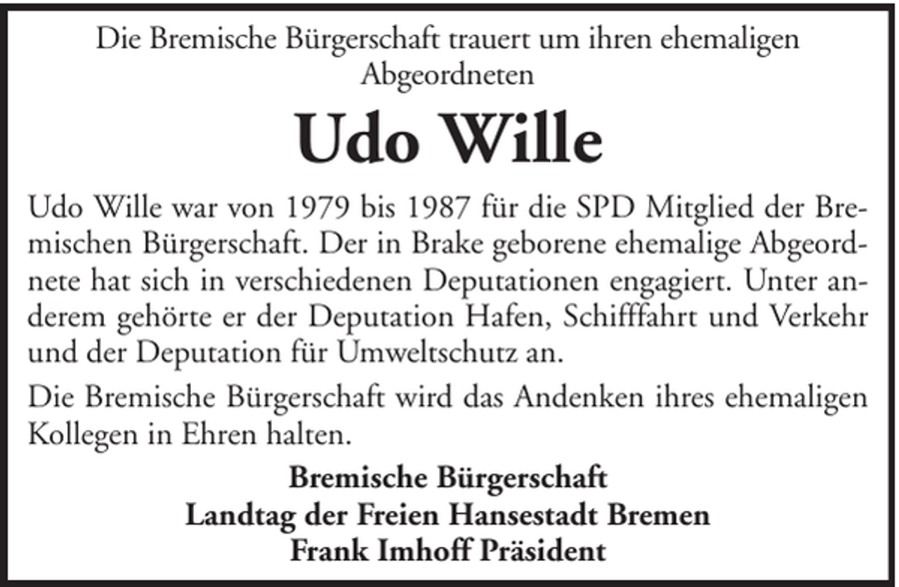 <p>Die Bremische Bürgerschaft trauert um ihren ehemaligen<br />Abgeordneten</p><p>Udo Wille<br />Udo Wille war von 1979 bis 1987 für die SPD Mitglied der Bremischen Bürgerschaft. Der in Brake geborene ehemalige Abgeordnete hat sich in verschiedenen Deputationen engagiert. Unter anderem gehörte er der Deputation Hafen, Schifffahrt und Verkehr<br />und der Deputation für Umweltschutz an.<br />Die Bremische Bürgerschaft wird das Andenken ihres ehemaligen<br />Kollegen in Ehren halten.<br />Bremische Bürgerschaft<br />Landtag der Freien Hansestadt Bremen<br />Frank Imhoff Präsident</p>