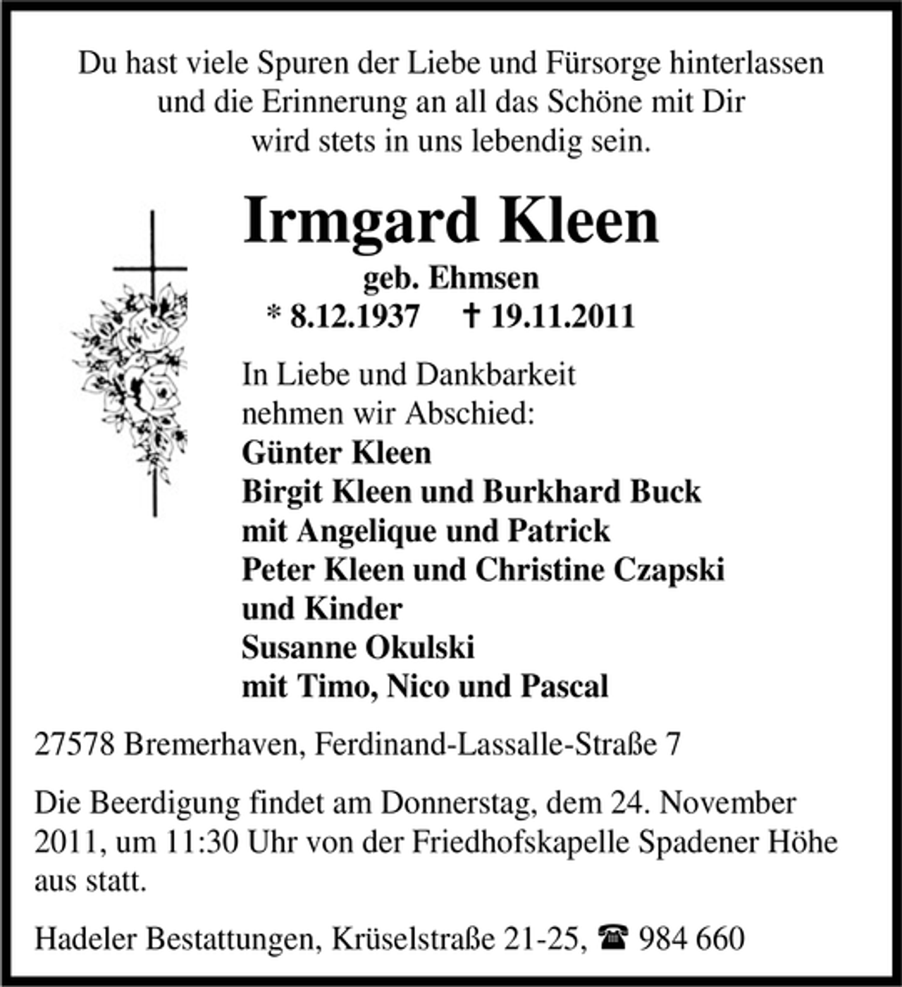 <p>Du hast viele Spuren der Liebe und Fürsorge hinterlassen<br />und die Erinnerung an all das Schöne mit Dir<br />wird stets in uns lebendig sein.</p><p>Irmgard Kleen<br />geb. Ehmsen<br />* 8.12.1937<br />19.11.2011<br />In Liebe und Dankbarkeit<br />nehmen wir Abschied:<br />Günter Kleen<br />Birgit Kleen und Burkhard Buck<br />mit Angelique und Patrick<br />Peter Kleen und Christine Czapski<br />und Kinder<br />Susanne Okulski<br />mit Timo, Nico und Pascal<br />27578 Bremerhaven, Ferdinand-Lassalle-Straße 7<br />Die Beerdigung findet am Donnerstag, dem 24. November<br />2011, um 11:30 Uhr von der Friedhofskapelle Spadener Höhe<br />aus statt.<br />Hadeler Bestattungen, Krüselstraße 21-25,</p><p>984 660</p>
