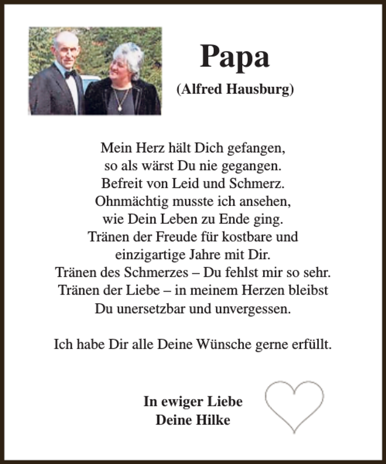 <p>Papa<br />(Alfred Hausburg)</p><p>Mein Herz hält Dich gefangen,<br />so als wärst Du nie gegangen.<br />Befreit von Leid und Schmerz.<br />Ohnmächtig musste ich ansehen,<br />wie Dein Leben zu Ende ging.<br />Tränen der Freude für kostbare und<br />einzigartige Jahre mit Dir.<br />Tränen des Schmerzes – Du fehlst mir so sehr.<br />Tränen der Liebe – in meinem Herzen bleibst<br />Du unersetzbar und unvergessen.<br />Ich habe Dir alle Deine Wünsche gerne erfüllt.</p><p>In ewiger Liebe<br />Deine Hilke</p>