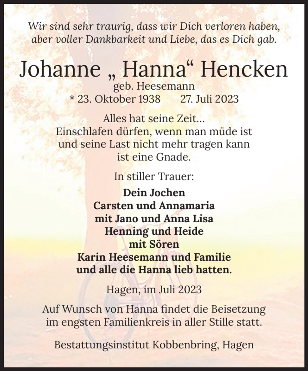 <p>Wir sind sehr traurig, dass wir Dich verloren haben,<br />aber voller Dankbarkeit und Liebe, das es Dich gab.</p><p>Johanne „ Hanna“ Hencken<br />geb. Heesemann<br />* 23. Oktober 1938<br />27. Juli 2023</p><p>Alles hat seine Zeit…<br />Einschlafen dürfen, wenn man müde ist<br />und seine Last nicht mehr tragen kann<br />ist eine Gnade.<br />In stiller Trauer:<br />Dein Jochen<br />Carsten und Annamaria<br />mit Jano und Anna Lisa<br />Henning und Heide<br />mit Sören<br />Karin Heesemann und Familie<br />und alle die Hanna lieb hatten.<br />Hagen, im Juli 2023<br />Auf Wunsch von Hanna findet die Beisetzung<br />im engsten Familienkreis in aller Stille statt.<br />Bestattungsinstitut Kobbenbring, Hagen</p>