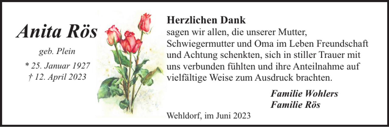 <p>Anita Rös<br />geb. Plein<br />* 25. Januar 1927<br />† 12. April 2023</p><p>Herzlichen Dank</p><p>sagen wir allen, die unserer Mutter,<br />Schwiegermutter und Oma im Leben Freundschaft<br />und Achtung schenkten, sich in stiller Trauer mit<br />uns verbunden fühlten und ihre Anteilnahme auf<br />vielfältige Weise zum Ausdruck brachten.</p><p>Wehldorf, im Juni 2023</p><p>Familie Wohlers<br />Familie Rös</p>
