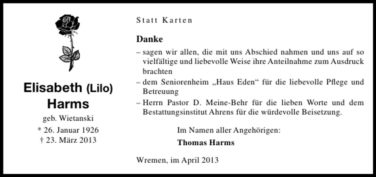 <p>Statt Karten</p><p>Danke</p><p>Elisabeth (Lilo)<br />Harms<br />geb. Wietanski<br />* 26. Januar 1926<br />† 23. März 2013</p><p>– sagen wir allen, die mit uns Abschied nahmen und uns auf so<br />vielfältige und liebevolle Weise ihre Anteilnahme zum Ausdruck<br />brachten<br />– dem Seniorenheim „Haus Eden“ für die liebevolle Pﬂege und<br />Betreuung<br />– Herrn Pastor D. Meine-Behr für die lieben Worte und dem<br />Bestattungsinstitut Ahrens für die würdevolle Beisetzung.<br />Im Namen aller Angehörigen:<br />Thomas Harms<br />Wremen, im April 2013</p>