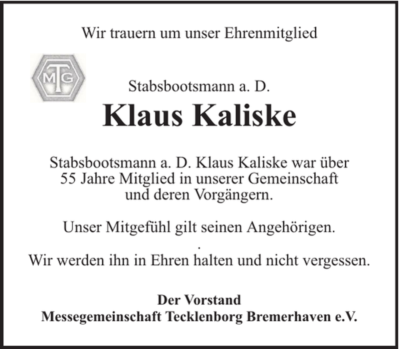 <p>Wir trauern um unser Ehrenmitglied<br />Stabsbootsmann a. D.</p><p>Klaus Kaliske<br />Stabsbootsmann a. D. Klaus Kaliske war über<br />55 Jahre Mitglied in unserer Gemeinschaft<br />und deren Vorgängern.<br />Unser Mitgefühl gilt seinen Angehörigen.<br />.<br />Wir werden ihn in Ehren halten und nicht vergessen.<br />Der Vorstand<br />Messegemeinschaft Tecklenborg Bremerhaven e.V.</p>