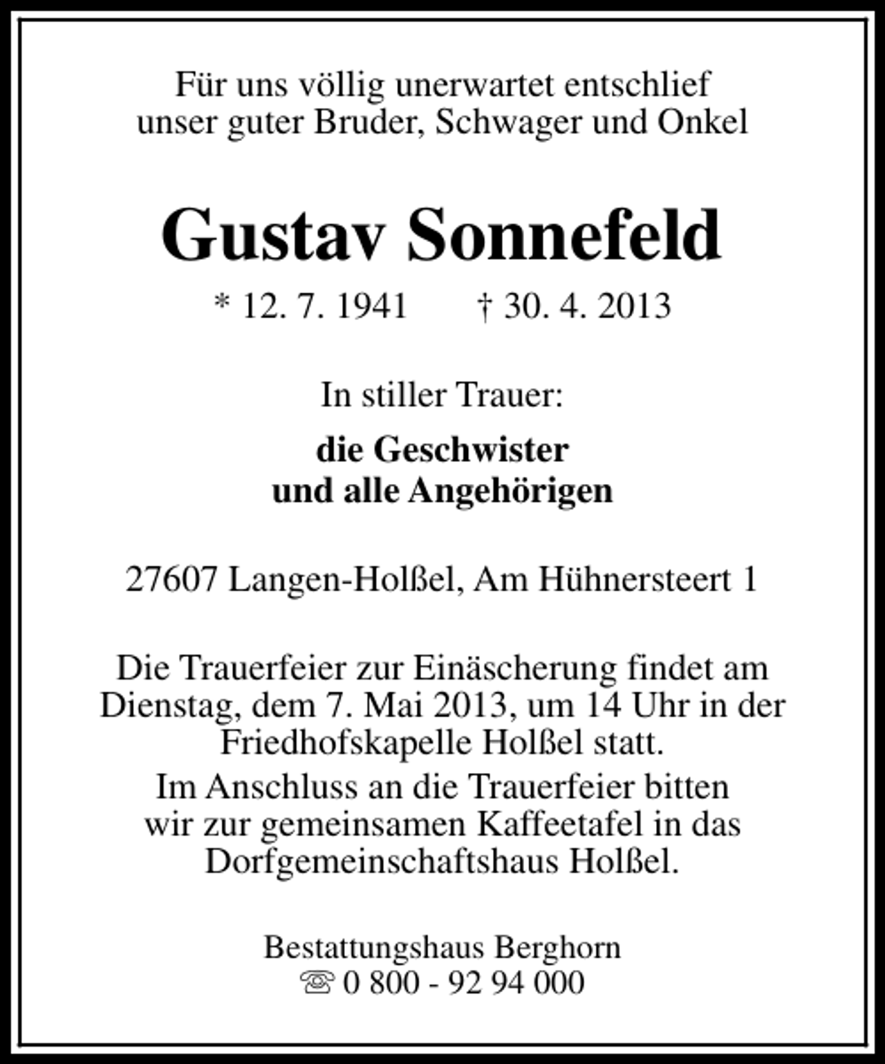 <p>Für uns völlig unerwartet entschlief<br />unser guter Bruder, Schwager und Onkel</p><p>Gustav Sonnefeld<br />* 12. 7. 1941</p><p>† 30. 4. 2013</p><p>In stiller Trauer:<br />die Geschwister<br />und alle Angehörigen<br />27607 Langen-Holßel, Am Hühnersteert 1<br />Die Trauerfeier zur Einäscherung findet am<br />Dienstag, dem 7. Mai 2013, um 14 Uhr in der<br />Friedhofskapelle Holßel statt.<br />Im Anschluss an die Trauerfeier bitten<br />wir zur gemeinsamen Kaffeetafel in das<br />Dorfgemeinschaftshaus Holßel.<br />Bestattungshaus Berghorn<br />s 0 800 - 92 94 000</p>
