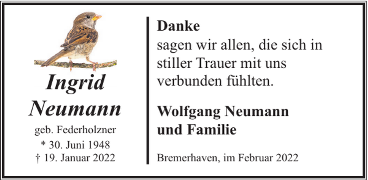 <p>Ingrid<br />Neumann<br />geb. Federholzner<br />* 30. Juni 1948<br />† 19. Januar 2022</p><p>Danke<br />sagen wir allen, die sich in<br />stiller Trauer mit uns<br />verbunden fühlten.<br />Wolfgang Neumann<br />und Familie<br />Bremerhaven, im Februar 2022</p>