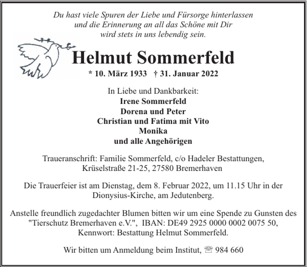 <p>Du hast viele Spuren der Liebe und Fürsorge hinterlassen<br />und die Erinnerung an all das Schöne mit Dir<br />wird stets in uns lebendig sein.</p><p>Helmut Sommerfeld<br />* 10. März 1933 † 31. Januar 2022<br />In Liebe und Dankbarkeit:<br />Irene Sommerfeld<br />Dorena und Peter<br />Christian und Fatima mit Vito<br />Monika<br />und alle Angehörigen<br />Traueranschrift: Familie Sommerfeld, c/o Hadeler Bestattungen,<br />Krüselstraße 21-25, 27580 Bremerhaven<br />Die Trauerfeier ist am Dienstag, dem 8. Februar 2022, um 11.15 Uhr in der<br />Dionysius-Kirche, am Jedutenberg.<br />Anstelle freundlich zugedachter Blumen bitten wir um eine Spende zu Gunsten des<br />"Tierschutz Bremerhaven e.V.", IBAN: DE49 2925 02 0070,<br />Kennwort: Bestattung Helmut Sommerfeld.<br />Wir bitten um Anmeldung beim Institut, ' 984 660</p>