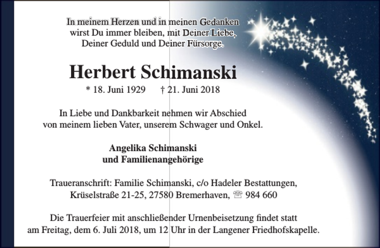 <p>In meinem Herzen und in meiinen Geddanken<br />wirst Du immer bleiben, miit Deiiner Liebbe,,<br />Deiner Geduld und Deiiner Fürsorge..</p><p>Herbert Sch<br />himanski<br />* 18. Juni 1929</p><p>† 21. Juni 2018</p><p>In Liebe und Dankbarkeit nehmen wir Abschied<br />von meinem lieben Vater, unserem Schwager und Onkel.<br />Angelika Schimanski<br />und Familienangehörige<br />Traueranschrift: Familie Schimanski, c/o Hadeler Bestattungen,<br />Krüselstraße 21-25, 27580 Bremerhaven,  984 660<br />Die Trauerfeier mit anschließender Urnenbeisetzung findet statt<br />am Freitag, dem 6. Juli 2018, um 12 Uhr in der Langener Friedhofskapelle.</p>