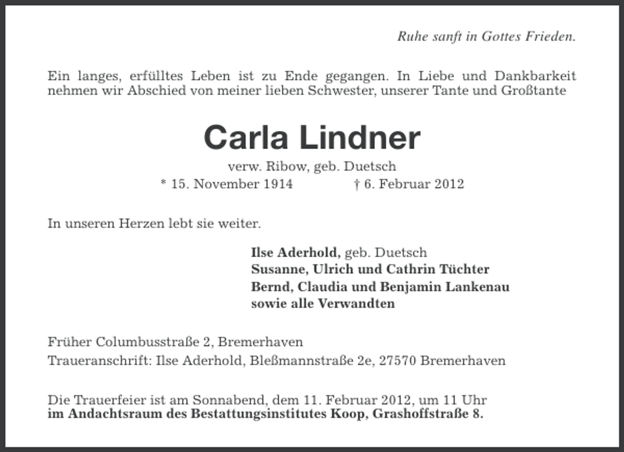 <p>Ruhe sanft in Gottes Frieden.<br />Ein langes, erfülltes Leben ist zu Ende gegangen. In Liebe und Dankbarkeit<br />nehmen wir Abschied von meiner lieben Schwester, unserer Tante und Großtante</p><p>Carla Lindner<br />verw. Ribow, geb. Duetsch<br />* 15. November 1914<br />† 6. Februar 2012<br />In unseren Herzen lebt sie weiter.<br />Ilse Aderhold, geb. Duetsch<br />Susanne, Ulrich und Cathrin Tüchter<br />Bernd, Claudia und Benjamin Lankenau<br />sowie alle Verwandten<br />Früher Columbusstraße 2, Bremerhaven<br />Traueranschrift: Ilse Aderhold, Bleßmannstraße 2e, 27570 Bremerhaven<br />Die Trauerfeier ist am Sonnabend, dem 11. Februar 2012, um 11 Uhr<br />im Andachtsraum des Bestattungsinstitutes Koop, Grashoffstraße 8.</p>