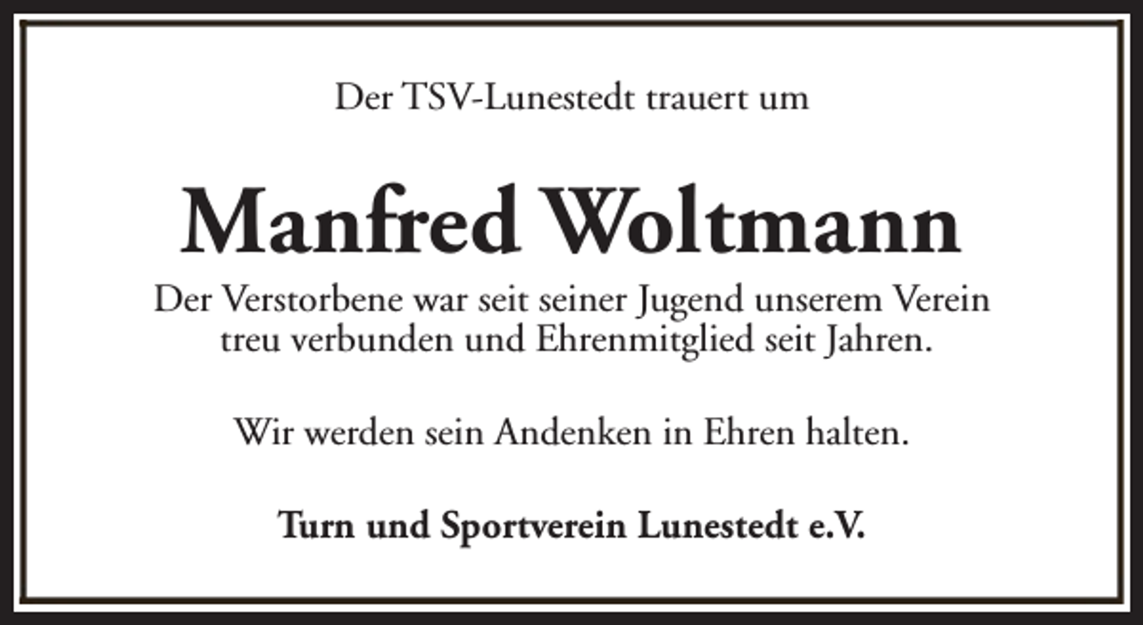 <p>Der TSV-Lunestedt trauert um</p><p>Manfred Woltmann</p><p>Der Verstorbene war seit seiner Jugend unserem Verein<br />treu verbunden und Ehrenmitglied seit Jahren.<br />Wir werden sein Andenken in Ehren halten.<br />Turn und Sportverein Lunestedt e.V.</p>