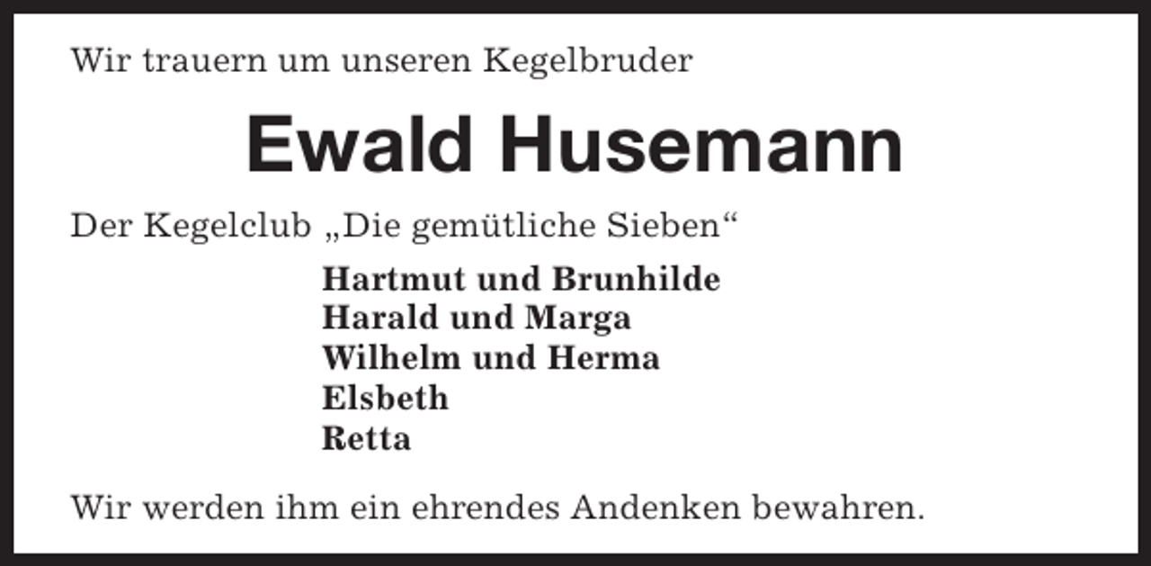 <p>Wir trauern um unseren Kegelbruder</p><p>Ewald Husemann<br />Der Kegelclub „Die gemütliche Sieben“<br />Hartmut und Brunhilde<br />Harald und Marga<br />Wilhelm und Herma<br />Elsbeth<br />Retta<br />Wir werden ihm ein ehrendes Andenken bewahren.</p>