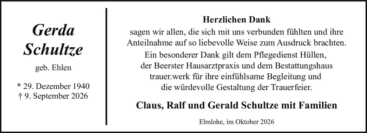 <p><i>Gerda Schultze</i></p><p>geb. Ehlen</p><p>* 29. Dezember 1940<br>† 9. September 2026</p><p><strong>Herzlichen Dank</strong></p><p>sagen wir allen, die sich mit uns verbunden fühlten und ihre Anteilnahme auf so liebevolle Weise zum Ausdruck brachten.</p><p>Ein besonderer Dank gilt dem Pflegedienst Hüllen, der Beerster Hausarztpraxis und dem Bestattungshaus <strong>trauer.werk</strong> für ihre einfühlsame Begleitung und die würdevolle Gestaltung der Trauerfeier.</p><p><strong>Claus, Ralf und Gerald Schultze mit Familien</strong></p><p>Elmlohe, im Oktober 2026</p>