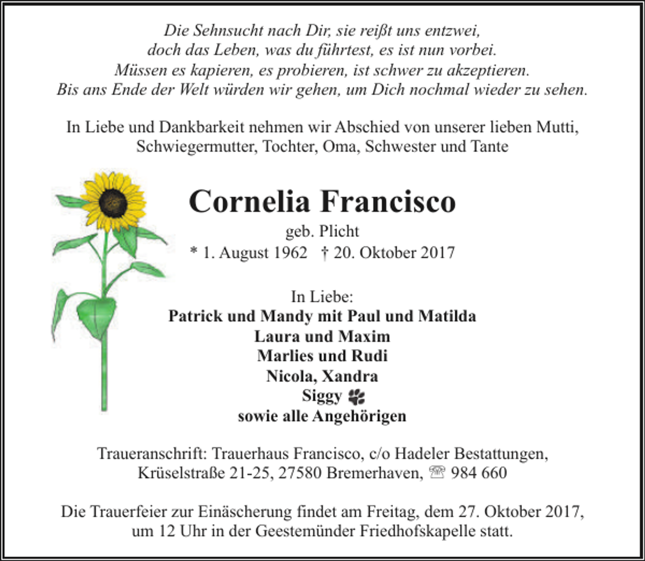 <p>Die Sehnsucht nach Dir, sie reißt uns entzwei,<br />doch das Leben, was du führtest, es ist nun vorbei.<br />Müssen es kapieren, es probieren, ist schwer zu akzeptieren.<br />Bis ans Ende der Welt würden wir gehen, um Dich nochmal wieder zu sehen.<br />In Liebe und Dankbarkeit nehmen wir Abschied von unserer lieben Mutti,<br />Schwiegermutter, Tochter, Oma, Schwester und Tante</p><p>Cornelia Francisco<br />geb. Plicht<br />* 1. August 1962 † 20. Oktober 2017</p><p>In Liebe:<br />Patrick und Mandy mit Paul und Matilda<br />Laura und Maxim<br />Marlies und Rudi<br />Nicola, Xandra<br />Siggy<br />sowie alle Angehörigen<br />Traueranschrift: Trauerhaus Francisco, c/o Hadeler Bestattungen,<br />Krüselstraße 21-25, 27580 Bremerhaven, ' 984 660<br />Die Trauerfeier zur Einäscherung findet am Freitag, dem 27. Oktober 2017,<br />um 12 Uhr in der Geestemünder Friedhofskapelle statt.</p>