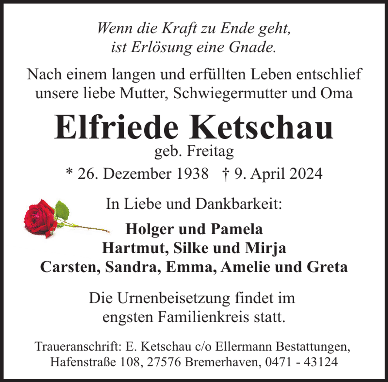 <p>Wenn die Kraft zu Ende geht,<br />ist Erlösung eine Gnade.<br />Nach einem langen und erfüllten Leben entschlief<br />unsere liebe Mutter, Schwiegermutter und Oma</p><p>Elfriede<br />Ketschau<br />geb. Freitag<br />* 26. Dezember 1938 † 9. April 2024<br />In Liebe und Dankbarkeit:<br />Holger und Pamela<br />Hartmut, Silke und Mirja<br />Carsten, Sandra, Emma, Amelie und Greta<br />Die Urnenbeisetzung findet im<br />engsten Familienkreis statt.<br />Traueranschrift: E. Ketschau c/o Ellermann Bestattungen,<br />Hafenstraße 108, 27576 Bremerhaven, 0471 - 43124</p>