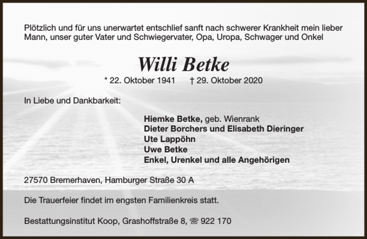 <p>Plötzlich und für uns unerwartet entschlief sanft nach schwerer Krankheit mein lieber<br />Mann, unser guter Vater und Schwiegervater, Opa, Uropa, Schwager und Onkel</p><p>Willi Betke</p><p>* 22. Oktober 1941</p><p>† 29. Oktober 2020</p><p>In Liebe und Dankbarkeit:<br />Hiemke Betke, geb. Wienrank<br />Dieter Borchers und Elisabeth Dieringer<br />Ute Lappöhn<br />Uwe Betke<br />Enkel, Urenkel und alle Angehörigen<br />27570 Bremerhaven, Hamburger Straße 30 A<br />Die Trauerfeier findet im engsten Familienkreis statt.<br />Bestattungsinstitut Koop, Grashoffstraße 8, s 922 170</p>