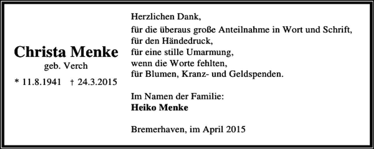 <p>Christa Menke<br />geb. Verch</p><p>* 11.8.1941 † 24.3.2015</p><p>Herzlichen Dank,<br />für die überaus große Anteilnahme in Wort und Schrift,<br />für den Händedruck,<br />für eine stille Umarmung,<br />wenn die Worte fehlten,<br />für Blumen, Kranz- und Geldspenden.<br />Im Namen der Familie:<br />Heiko Menke<br />Bremerhaven, im April 2015</p>