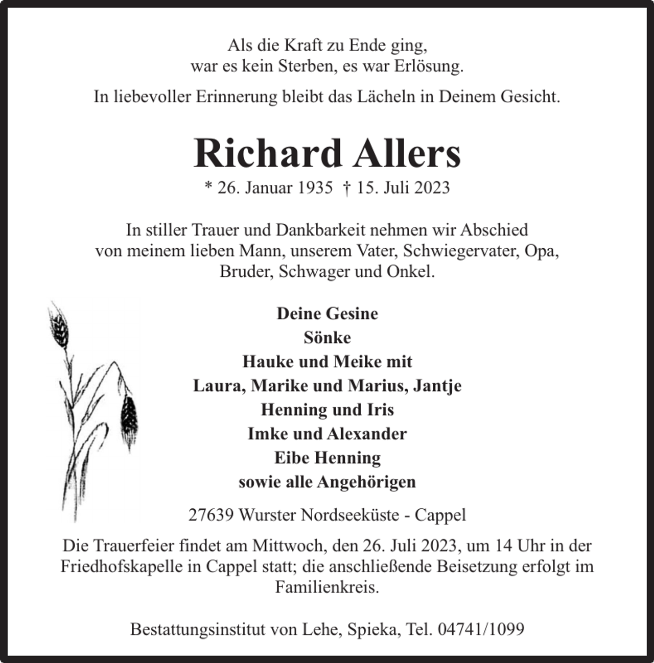 <p>Als die Kraft zu Ende ging,<br />war es kein Sterben, es war Erlösung.<br />In liebevoller Erinnerung bleibt das Lächeln in Deinem Gesicht.</p><p>Richard Allers<br />* 26. Januar 1935 † 15. Juli 2023</p><p>In stiller Trauer und Dankbarkeit nehmen wir Abschied<br />von meinem lieben Mann, unserem Vater, Schwiegervater, Opa,<br />Bruder, Schwager und Onkel.<br />Deine Gesine<br />Sönke<br />Hauke und Meike mit<br />Laura, Marike und Marius, Jantje<br />Henning und Iris<br />Imke und Alexander<br />Eibe Henning<br />sowie alle Angehörigen<br />27639 Wurster Nordseeküste - Cappel<br />Die Trauerfeier findet am Mittwoch, den 26. Juli 2023, um 14 Uhr in der<br />Friedhofskapelle in Cappel statt; die anschließende Beisetzung erfolgt im<br />Familienkreis.<br />Bestattungsinstitut von Lehe, Spieka, Tel. 04741/1099</p>