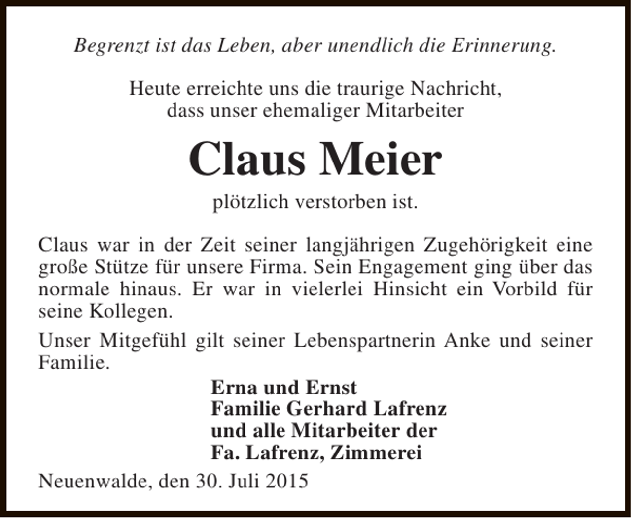 <p>Begrenzt ist das Leben, aber unendlich die Erinnerung.<br />Heute erreichte uns die traurige Nachricht,<br />dass unser ehemaliger Mitarbeiter</p><p>Claus Meier<br />plötzlich verstorben ist.</p><p>Claus war in der Zeit seiner langjährigen Zugehörigkeit eine<br />große Stütze für unsere Firma. Sein Engagement ging über das<br />normale hinaus. Er war in vielerlei Hinsicht ein Vorbild für<br />seine Kollegen.<br />Unser Mitgefühl gilt seiner Lebenspartnerin Anke und seiner<br />Familie.<br />Erna und Ernst<br />Familie Gerhard Lafrenz<br />und alle Mitarbeiter der<br />Fa. Lafrenz, Zimmerei<br />Neuenwalde, den 30. Juli 2015</p>
