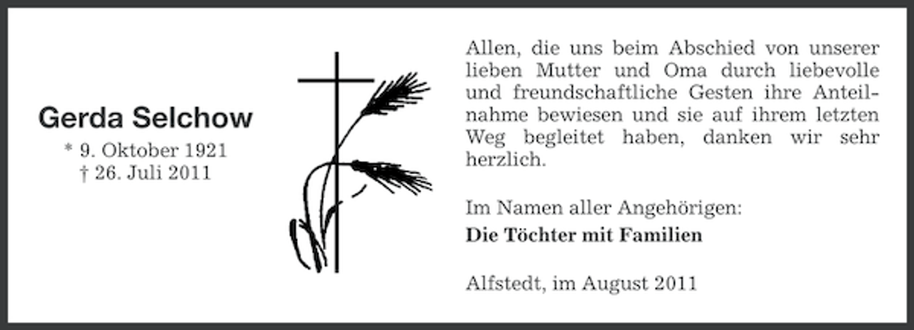 <p>Gerda Selchow<br />* 9. Oktober 1921<br />† 26. Juli 2011</p><p>Allen, die uns beim Abschied von unserer<br />lieben Mutter und Oma durch liebevolle<br />und freundschaftliche Gesten ihre Anteilnahme bewiesen und sie auf ihrem letzten<br />Weg begleitet haben, danken wir sehr<br />herzlich.<br />Im Namen aller Angehörigen:<br />Die Töchter mit Familien<br />Alfstedt, im August 2011</p>