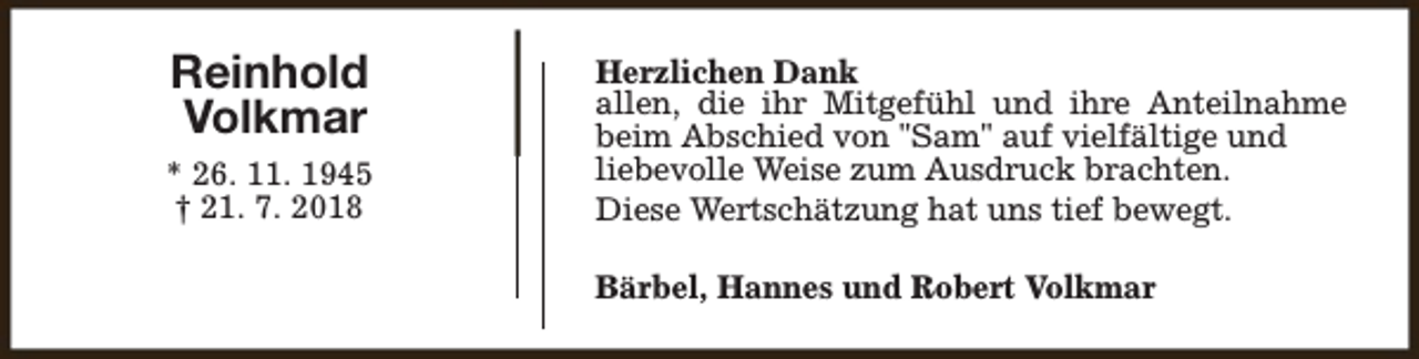 <p>Reinhold<br />Volkmar<br />* 26. 11. 1945<br />† 21. 7. 2018</p><p>Herzlichen Dank<br />allen, die ihr Mitgefühl und ihre Anteilnahme<br />beim Abschied von "Sam" auf vielfältige und<br />liebevolle Weise zum Ausdruck brachten.<br />Diese Wertschätzung hat uns tief bewegt.<br />Bärbel, Hannes und Robert Volkmar</p>