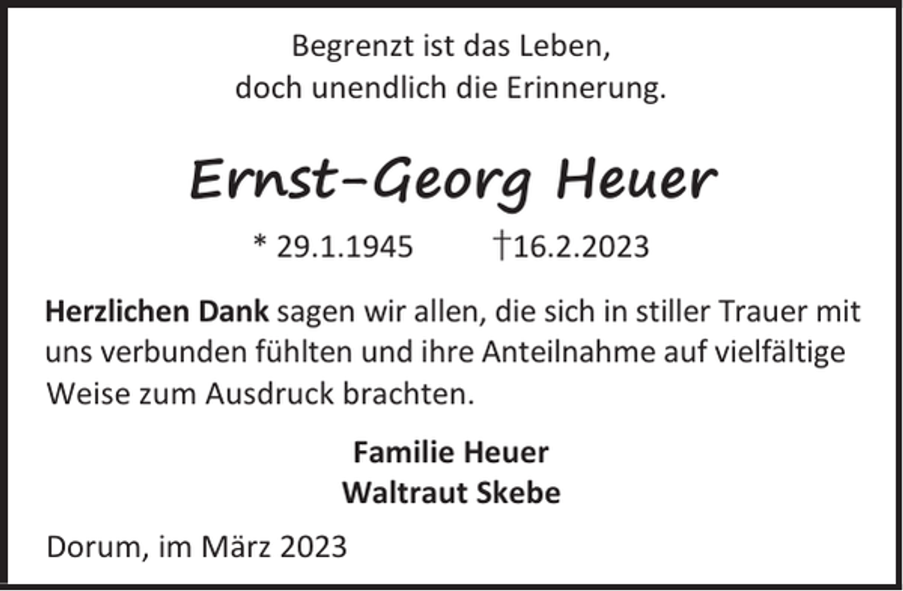 <p>Begrenzt ist das Leben,<br />doch unendlich die Erinnerung.</p><p>Ernst-Georg Heuer<br />* 29.1.1945</p><p>†16.2.2023</p><p>Herzlichen Dank sagen wir allen, die sich in stiller Trauer mit<br />uns verbunden fühlten und ihre Anteilnahme auf vielfältige<br />Weise zum Ausdruck brachten.<br />Familie Heuer<br />Waltraut Skebe<br />Dorum, im März 2023</p>