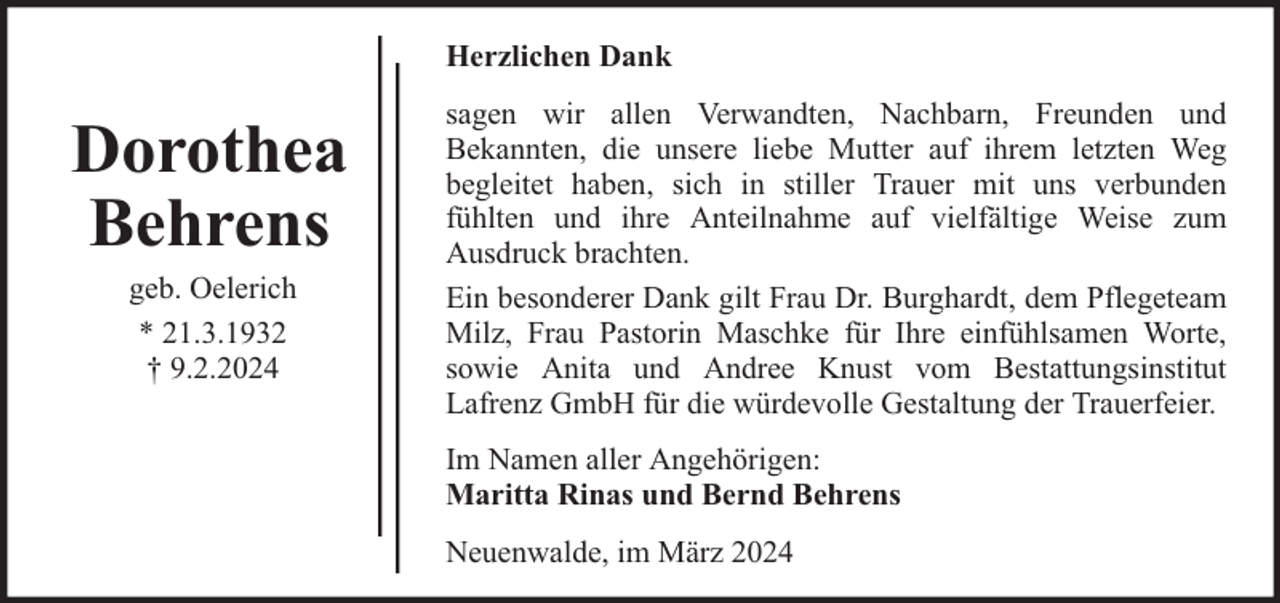 <p>Herzlichen Dank</p><p>Dorothea<br />Behrens<br />geb. Oelerich<br />* 21.3.1932<br />† 9.2.2024</p><p>sagen wir allen Verwandten, Nachbarn, Freunden und<br />Bekannten, die unsere liebe Mutter auf ihrem letzten Weg<br />begleitet haben, sich in stiller Trauer mit uns verbunden<br />fühlten und ihre Anteilnahme auf vielfältige Weise zum<br />Ausdruck brachten.<br />Ein besonderer Dank gilt Frau Dr. Burghardt, dem Pflegeteam<br />Milz, Frau Pastorin Maschke für Ihre einfühlsamen Worte,<br />sowie Anita und Andree Knust vom Bestattungsinstitut<br />Lafrenz GmbH für die würdevolle Gestaltung der Trauerfeier.<br />Im Namen aller Angehörigen:<br />Maritta Rinas und Bernd Behrens<br />Neuenwalde, im März 2024</p>