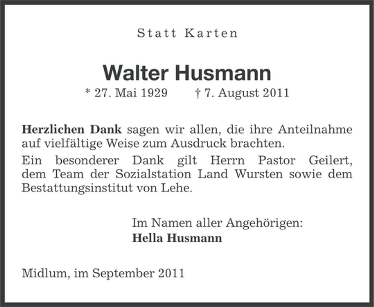 <p>Statt Karten</p><p>Walter Husmann<br />* 27. Mai 1929</p><p>† 7. August 2011</p><p>Herzlichen Dank sagen wir allen, die ihre Anteilnahme<br />auf vielfältige Weise zum Ausdruck brachten.<br />Ein besonderer Dank gilt Herrn Pastor Geilert,<br />dem Team der Sozialstation Land Wursten sowie dem<br />Bestattungsinstitut von Lehe.<br />Im Namen aller Angehörigen:<br />Hella Husmann<br />Midlum, im September 2011</p>
