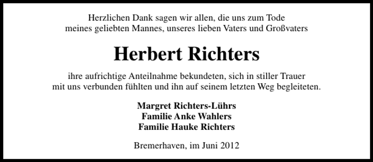 <p>Herzlichen Dank sagen wir allen, die uns zum Tode<br />meines geliebten Mannes, unseres lieben Vaters und Großvaters</p><p>Herbert Richters<br />ihre aufrichtige Anteilnahme bekundeten, sich in stiller Trauer<br />mit uns verbunden fühlten und ihn auf seinem letzten Weg begleiteten.<br />Margret Richters-Lührs<br />Familie Anke Wahlers<br />Familie Hauke Richters<br />Bremerhaven, im Juni 2012</p>