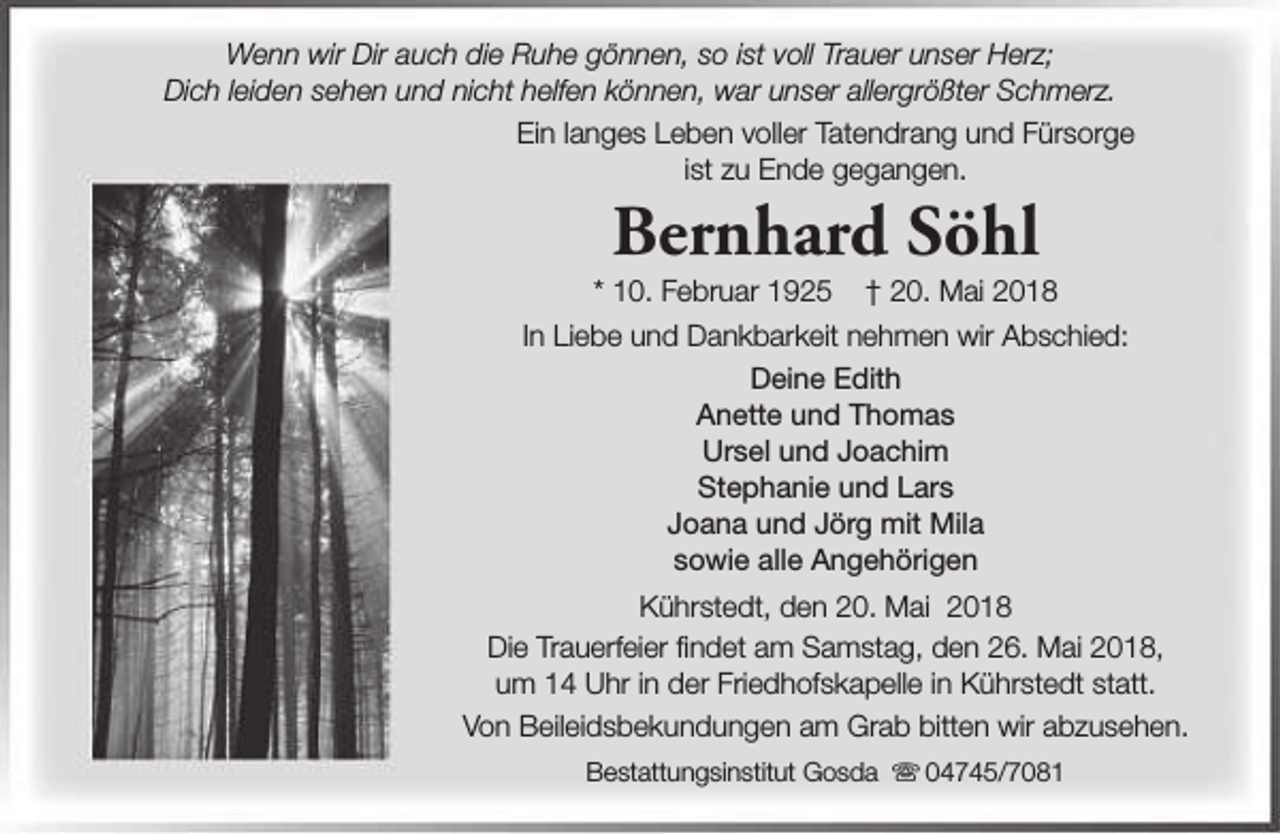<p>Wenn wir Dir auch die Ruhe gönnen, so ist voll Trauer unser Herz;<br />Dich leiden sehen und nicht helfen können, war unser allergrößter Schmerz.<br />Ein langes Leben voller Tatendrang und Fürsorge<br />ist zu Ende gegangen.</p><p>Bernhard Söhl</p><p>* 10. Februar 1925</p><p>† 20. Mai 2018</p><p>In Liebe und Dankbarkeit nehmen wir Abschied:<br />Deine Edith<br />Anette und Thomas<br />Ursel und Joachim<br />Stephanie und Lars<br />Joana und Jörg mit Mila<br />sowie alle Angehörigen<br />Kührstedt, den 20. Mai 2018<br />Die Trauerfeier findet am Samstag, den 26. Mai 2018,<br />um 14 Uhr in der Friedhofskapelle in Kührstedt statt.<br />Von Beileidsbekundungen am Grab bitten wir abzusehen.<br />Bestattungsinstitut Gosda s 04745/7081</p>