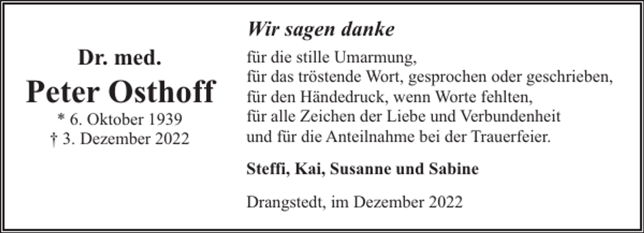 <p>Dr. med.</p><p>Peter Osthoff<br />* 6. Oktober 1939<br />† 3. Dezember 2022</p><p>Wir sagen danke<br />für die stille Umarmung,<br />für das tröstende Wort, gesprochen oder geschrieben,<br />für den Händedruck, wenn Worte fehlten,<br />für alle Zeichen der Liebe und Verbundenheit<br />und für die Anteilnahme bei der Trauerfeier.<br />Steffi, Kai, Susanne und Sabine<br />Drangstedt, im Dezember 2022</p>