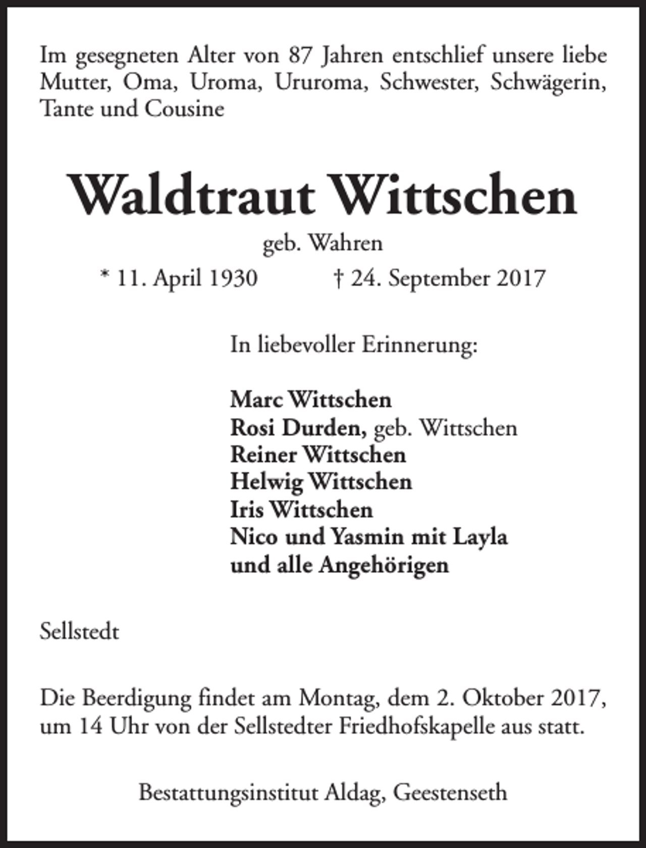 <p>Im gesegneten Alter von 87 Jahren entschlief unsere liebe<br />Mutter, Oma, Uroma, Ururoma, Schwester, Schwägerin,<br />Tante und Cousine</p><p>Waldtraut Wittschen<br />* 11. April 1930</p><p>geb. Wahren<br />† 24. September 2017</p><p>In liebevoller Erinnerung:<br />Marc Wittschen<br />Rosi Durden, geb. Wittschen<br />Reiner Wittschen<br />Helwig Wittschen<br />Iris Wittschen<br />Nico und Yasmin mit Layla<br />und alle Angehörigen<br />Sellstedt<br />Die Beerdigung findet am Montag, dem 2. Oktober 2017,<br />um 14 Uhr von der Sellstedter Friedhofskapelle aus statt.<br />Bestattungsinstitut Aldag, Geestenseth</p>