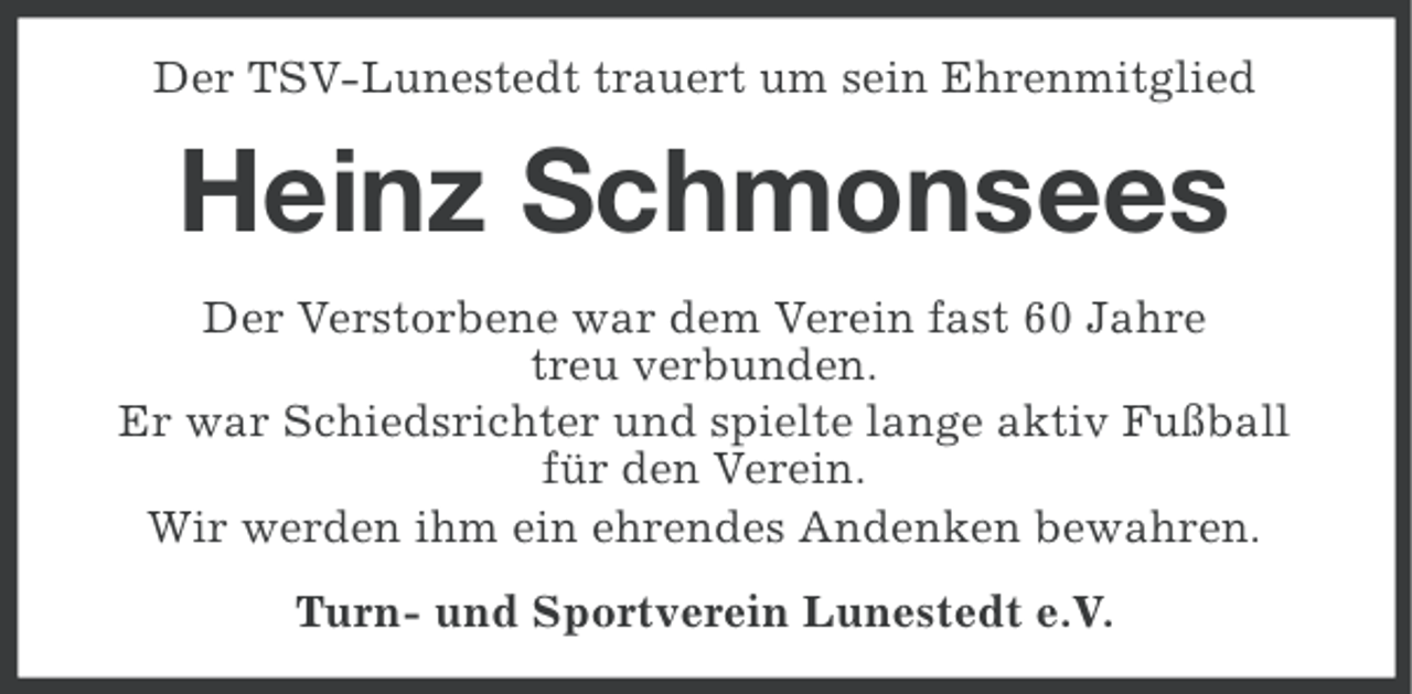 <p>Der TSV-Lunestedt trauert um sein Ehrenmitglied</p><p>Heinz Schmonsees<br />Der Verstorbene war dem Verein fast 60 Jahre<br />treu verbunden.<br />Er war Schiedsrichter und spielte lange aktiv Fußball<br />für den Verein.<br />Wir werden ihm ein ehrendes Andenken bewahren.<br />Turn- und Sportverein Lunestedt e.V.</p>