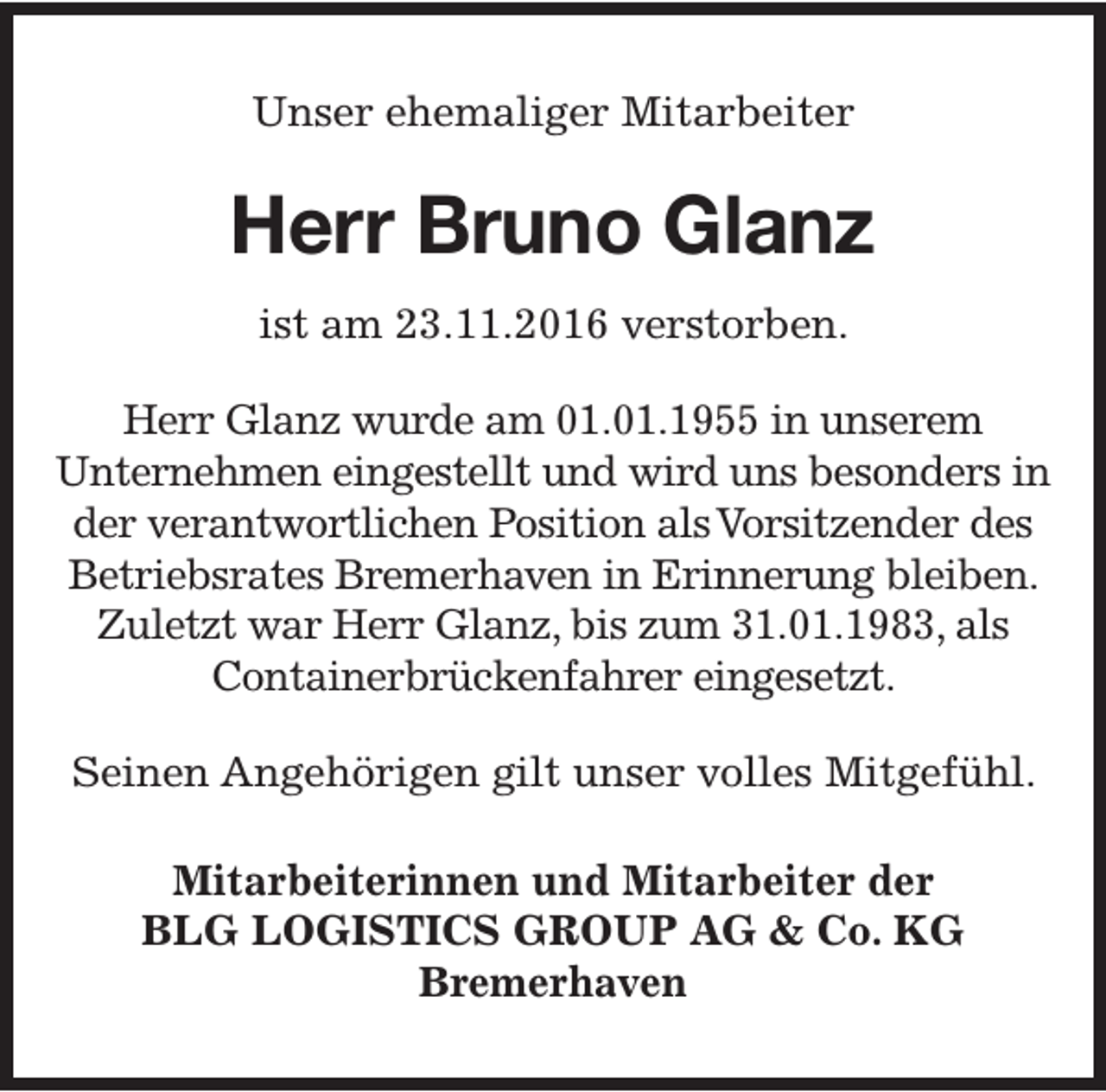 <p>Unser ehemaliger Mitarbeiter</p><p>Herr Bruno Glanz<br />ist am 23.11.2016 verstorben.<br />Herr Glanz wurde am 01.01.1955 in unserem<br />Unternehmen eingestellt und wird uns besonders in<br />der verantwortlichen Position alsVorsitzender des<br />Betriebsrates Bremerhaven in Erinnerung bleiben.<br />Zuletzt war Herr Glanz, bis zum 31.01.1983, als<br />Containerbrückenfahrer eingesetzt.<br />Seinen Angehörigen gilt unser volles Mitgefühl.<br />Mitarbeiterinnen und Mitarbeiter der<br />BLG LOGISTICS GROUP AG &amp; Co. KG<br />Bremerhaven</p>