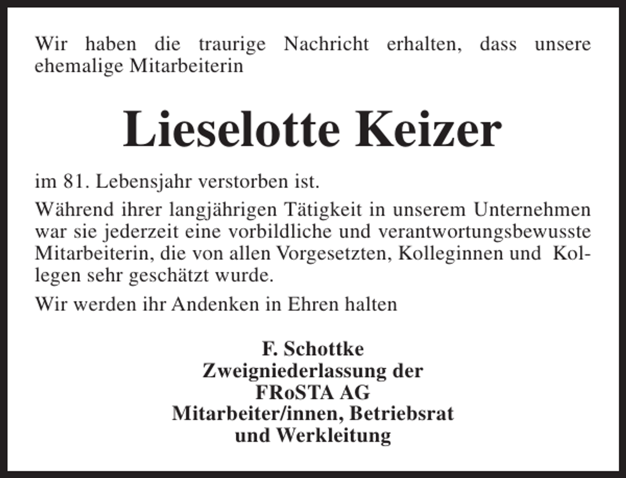 <p>Wir haben die traurige Nachricht erhalten, dass unsere<br />ehemalige Mitarbeiterin</p><p>Lieselotte Keizer<br />im 81. Lebensjahr verstorben ist.<br />Während ihrer langjährigen Tätigkeit in unserem Unternehmen<br />war sie jederzeit eine vorbildliche und verantwortungsbewusste<br />Mitarbeiterin, die von allen Vorgesetzten, Kolleginnen und Kollegen sehr geschätzt wurde.<br />Wir werden ihr Andenken in Ehren halten<br />F. Schottke<br />Zweigniederlassung der<br />FRoSTA AG<br />Mitarbeiter/innen, Betriebsrat<br />und Werkleitung</p>