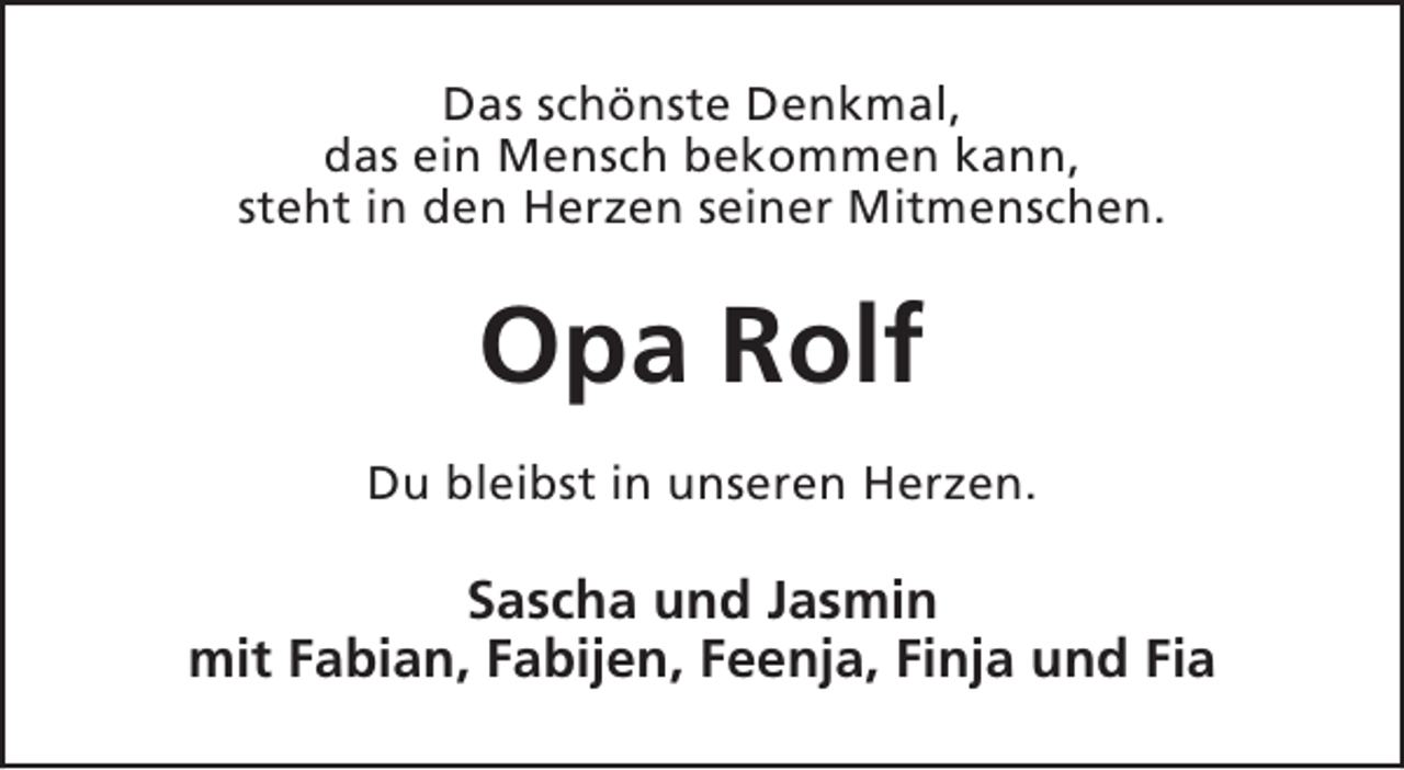 <p>Das schönste Denkmal,<br />das ein Mensch bekommen kann,<br />steht in den Herzen seiner Mitmenschen.</p><p>Opa Rolf<br />Du bleibst in unseren Herzen.</p><p>Sascha und Jasmin<br />mit Fabian, Fabijen, Feenja, Finja und Fia</p>