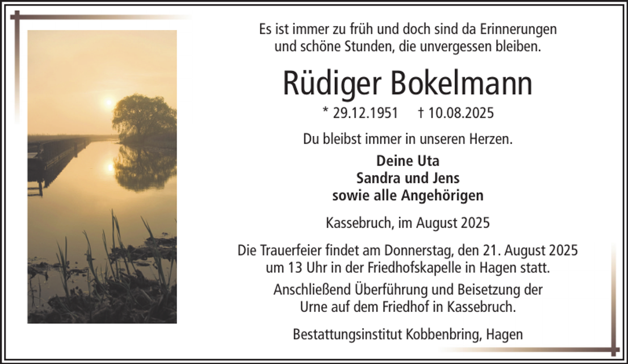 <p>Es ist immer zu früh und doch sind da Erinnerungen<br />und schöne Stunden, die unvergessen bleiben.</p><p>Rüdiger Bokelmann<br />* 29.12.1951</p><p>† 10.08.2025</p><p>Du bleibst immer in unseren Herzen.<br />Deine Uta<br />Sandra und Jens<br />sowie alle Angehörigen<br />Kassebruch, im August 2025<br />Die Trauerfeier findet am Donnerstag, den 21. August 2025<br />um 13 Uhr in der Friedhofskapelle in Hagen statt.<br />Anschließend Überführung und Beisetzung der<br />Urne auf dem Friedhof in Kassebruch.<br />Bestattungsinstitut Kobbenbring, Hagen</p>