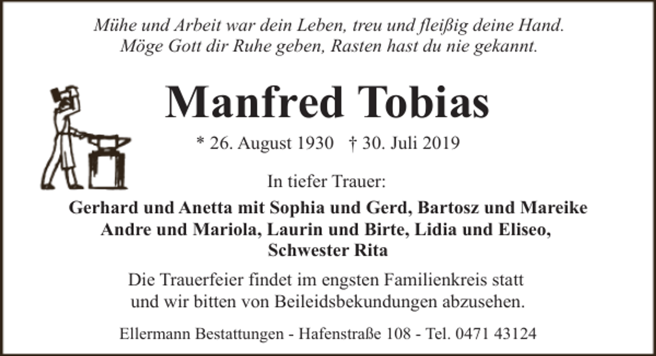 <p>Mühe und Arbeit war dein Leben, treu und fleißig deine Hand.<br />Möge Gott dir Ruhe geben, Rasten hast du nie gekannt.</p><p>Manfred Tobias<br />* 26. August 1930 † 30. Juli 2019</p><p>In tiefer Trauer:<br />Gerhard und Anetta mit Sophia und Gerd, Bartosz und Mareike<br />Andre und Mariola, Laurin und Birte, Lidia und Eliseo,<br />Schwester Rita<br />Die Trauerfeier findet im engsten Familienkreis statt<br />und wir bitten von Beileidsbekundungen abzusehen.<br />Ellermann Bestattungen - Hafenstraße 108 - Tel. 0471 43124</p>