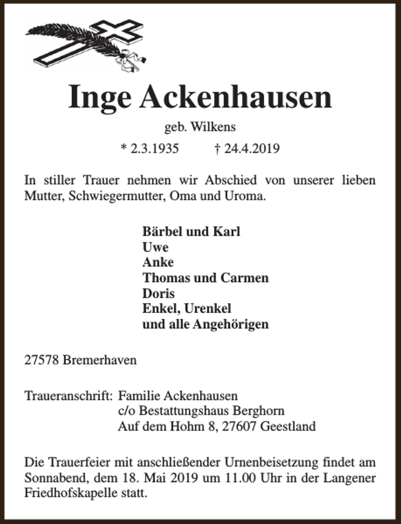 <p>Inge Ackenhausen<br />geb. Wilkens</p><p>* 2.3.1935</p><p>† 24.4.2019</p><p>In stiller Trauer nehmen wir Abschied von unserer lieben<br />Mutter, Schwiegermutter, Oma und Uroma.<br />Bärbel und Karl<br />Uwe<br />Anke<br />Thomas und Carmen<br />Doris<br />Enkel, Urenkel<br />und alle Angehörigen<br />27578 Bremerhaven<br />Traueranschrift: Familie Ackenhausen<br />c/o Bestattungshaus Berghorn<br />Auf dem Hohm 8, 27607 Geestland<br />Die Trauerfeier mit anschließender Urnenbeisetzung findet am<br />Sonnabend, dem 18. Mai 2019 um 11.00 Uhr in der Langener<br />Friedhofskapelle statt.</p>