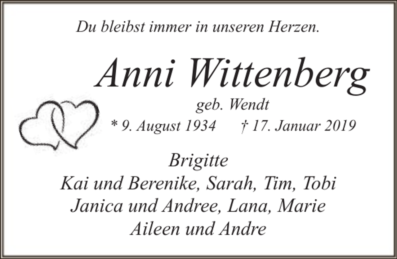 <p>Du bleibst immer in unseren Herzen.</p><p>Anni Wittenberg<br />geb. Wendt<br />* 9. August 1934 † 17. Januar 2019</p><p>Brigitte<br />Kai und Berenike, Sarah, Tim, Tobi<br />Janica und Andree, Lana, Marie<br />Aileen und Andre</p>